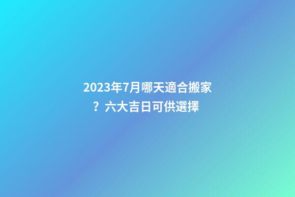 2023年7月哪天適合搬家？六大吉日可供選擇